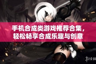 手机合成类游戏推荐合集，轻松畅享合成乐趣与创意