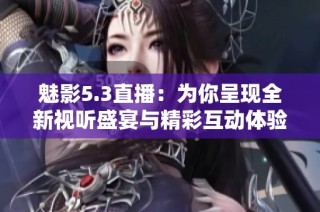 魅影5.3直播：为你呈现全新视听盛宴与精彩互动体验