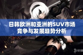 日韩欧洲和亚洲的SUV市场竞争与发展趋势分析