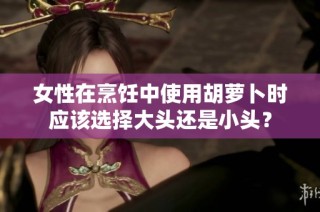 女性在烹饪中使用胡萝卜时应该选择大头还是小头？