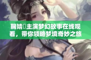 鞠婧祎主演梦幻故事在线观看，带你领略梦境奇妙之旅