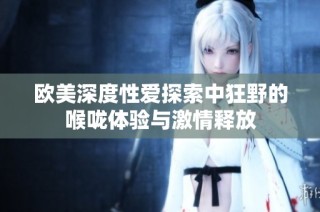 欧美深度性爱探索中狂野的喉咙体验与激情释放