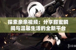 探索亲亲视频：分享甜蜜瞬间与温馨生活的全新平台