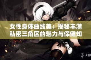 女性身体曲线美：揭秘丰满私密三角区的魅力与保健知识
