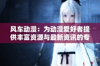 风车动漫：为动漫爱好者提供丰富资源与最新资讯的专业平台