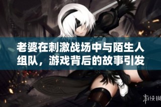 老婆在刺激战场中与陌生人组队，游戏背后的故事引发热议