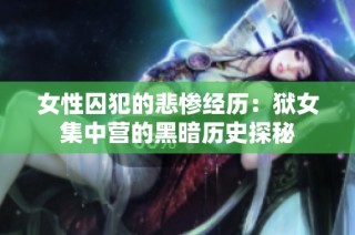 女性囚犯的悲惨经历：狱女集中营的黑暗历史探秘