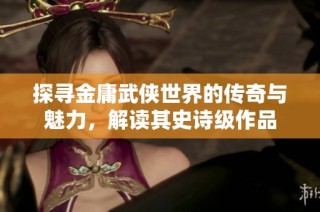 探寻金庸武侠世界的传奇与魅力，解读其史诗级作品