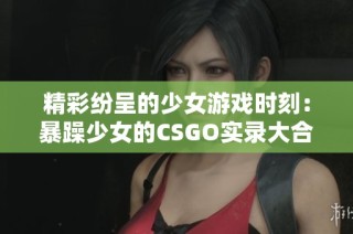 精彩纷呈的少女游戏时刻：暴躁少女的CSGO实录大合集