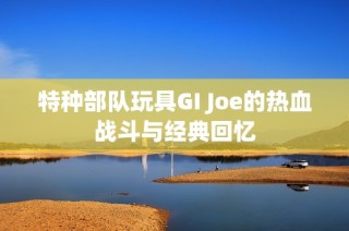 特种部队玩具GI Joe的热血战斗与经典回忆