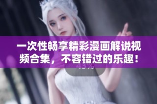一次性畅享精彩漫画解说视频合集，不容错过的乐趣！