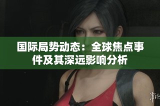 国际局势动态：全球焦点事件及其深远影响分析