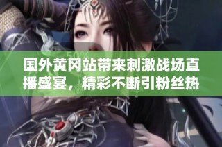 国外黄冈站带来刺激战场直播盛宴，精彩不断引粉丝热议