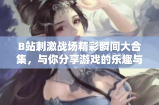 B站刺激战场精彩瞬间大合集，与你分享游戏的乐趣与策略