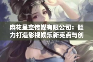 麻花星空传媒有限公司：倾力打造影视娱乐新亮点与创意项目