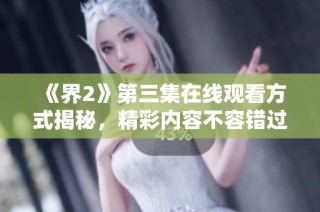 《界2》第三集在线观看方式揭秘，精彩内容不容错过
