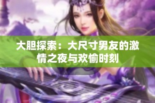 大胆探索：大尺寸男友的激情之夜与欢愉时刻