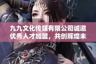 九九文化传媒有限公司诚邀优秀人才加盟，共创辉煌未来