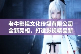 老牛影视文化传媒有限公司全新亮相，打造影视精品新纪元