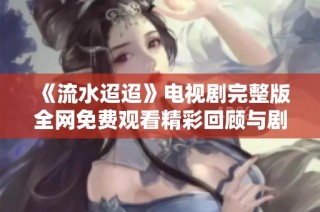 《流水迢迢》电视剧完整版全网免费观看精彩回顾与剧情解析