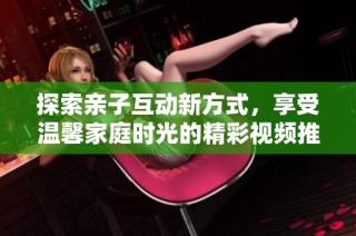 探索亲子互动新方式，享受温馨家庭时光的精彩视频推荐