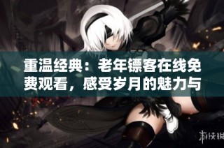 重温经典：老年镖客在线免费观看，感受岁月的魅力与温情