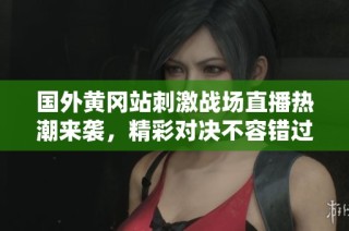国外黄冈站刺激战场直播热潮来袭，精彩对决不容错过