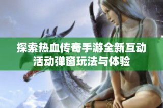 探索热血传奇手游全新互动活动弹窗玩法与体验