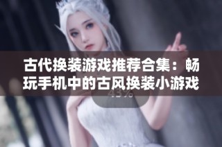 古代换装游戏推荐合集：畅玩手机中的古风换装小游戏