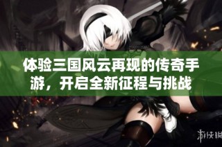 体验三国风云再现的传奇手游，开启全新征程与挑战
