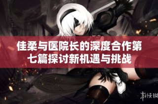 佳柔与医院长的深度合作第七篇探讨新机遇与挑战