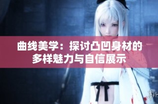 曲线美学：探讨凸凹身材的多样魅力与自信展示
