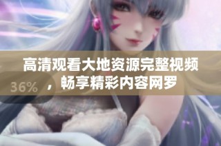 高清观看大地资源完整视频，畅享精彩内容网罗