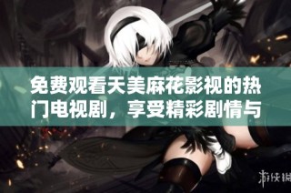 免费观看天美麻花影视的热门电视剧，享受精彩剧情与演员演技