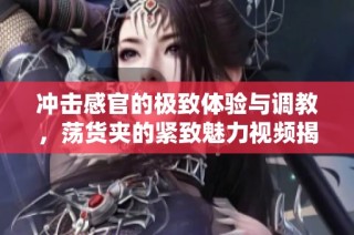 冲击感官的极致体验与调教，荡货夹的紧致魅力视频揭秘