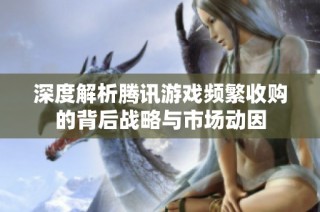 深度解析腾讯游戏频繁收购的背后战略与市场动因