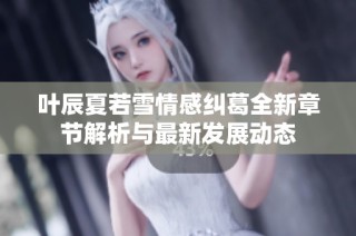 叶辰夏若雪情感纠葛全新章节解析与最新发展动态