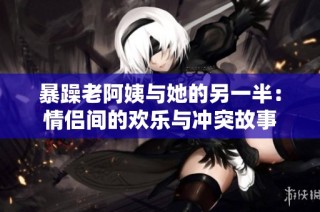 暴躁老阿姨与她的另一半：情侣间的欢乐与冲突故事