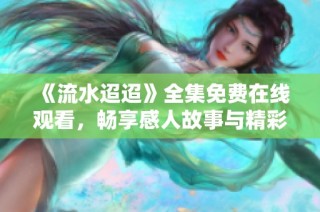 《流水迢迢》全集免费在线观看，畅享感人故事与精彩剧集
