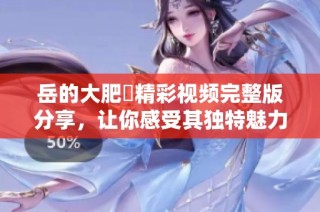 岳的大肥坹精彩视频完整版分享，让你感受其独特魅力