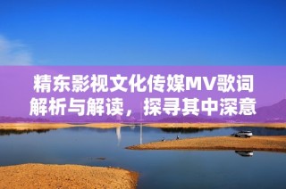 精东影视文化传媒MV歌词解析与解读，探寻其中深意与情感