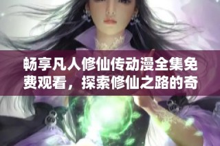 畅享凡人修仙传动漫全集免费观看，探索修仙之路的奇妙冒险
