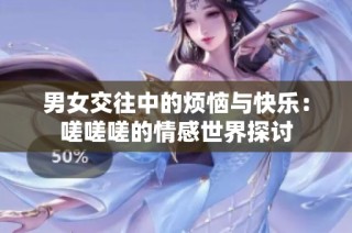 男女交往中的烦恼与快乐：嗟嗟嗟的情感世界探讨