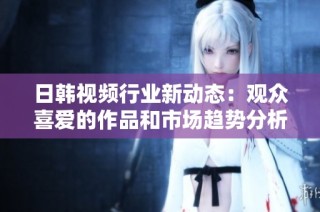 日韩视频行业新动态：观众喜爱的作品和市场趋势分析