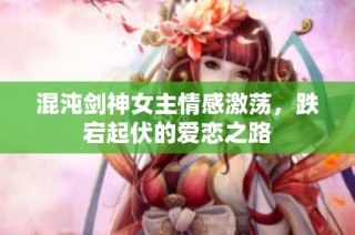 混沌剑神女主情感激荡，跌宕起伏的爱恋之路