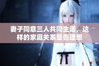 妻子同意三人共同生活，这样的家庭关系是否理想