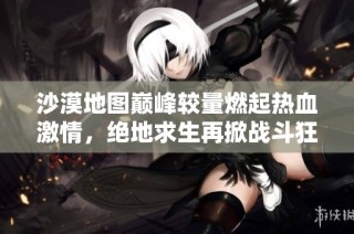 沙漠地图巅峰较量燃起热血激情，绝地求生再掀战斗狂潮