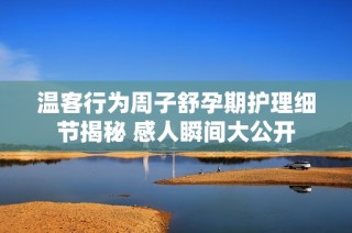 温客行为周子舒孕期护理细节揭秘 感人瞬间大公开