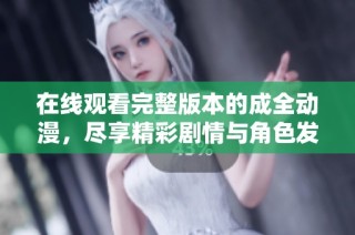 在线观看完整版本的成全动漫，尽享精彩剧情与角色发展
