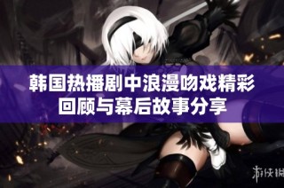 韩国热播剧中浪漫吻戏精彩回顾与幕后故事分享